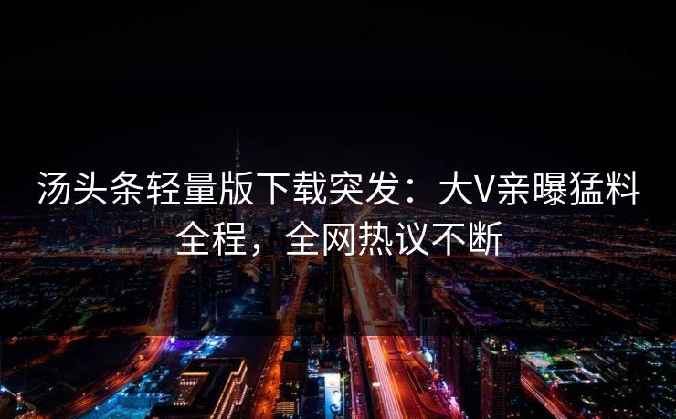 汤头条轻量版下载突发：大V亲曝猛料全程，全网热议不断