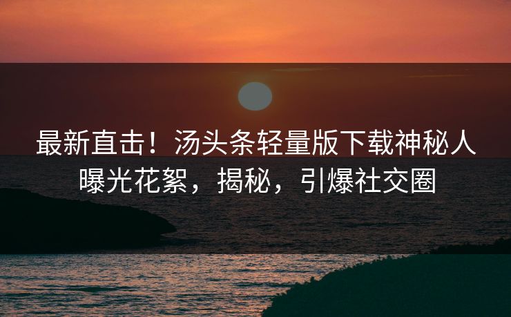 最新直击！汤头条轻量版下载神秘人曝光花絮，揭秘，引爆社交圈