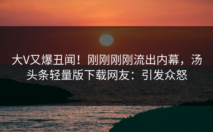 大V又爆丑闻！刚刚刚刚流出内幕，汤头条轻量版下载网友：引发众怒