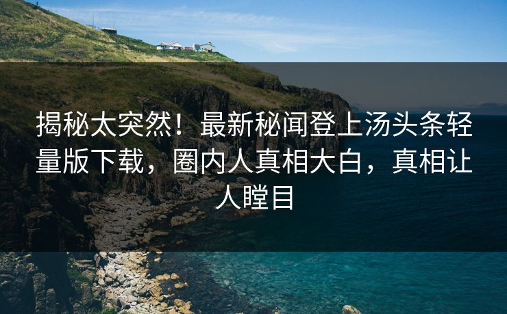 揭秘太突然！最新秘闻登上汤头条轻量版下载，圈内人真相大白，真相让人瞠目