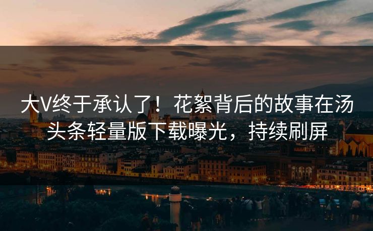 大V终于承认了！花絮背后的故事在汤头条轻量版下载曝光，持续刷屏