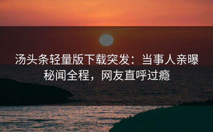 汤头条轻量版下载突发：当事人亲曝秘闻全程，网友直呼过瘾