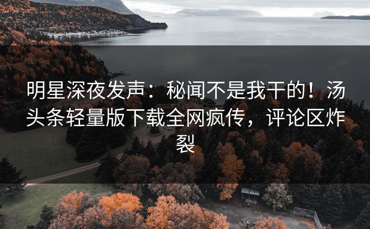 明星深夜发声：秘闻不是我干的！汤头条轻量版下载全网疯传，评论区炸裂