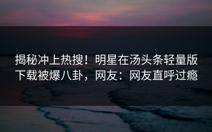 揭秘冲上热搜！明星在汤头条轻量版下载被爆八卦，网友：网友直呼过瘾