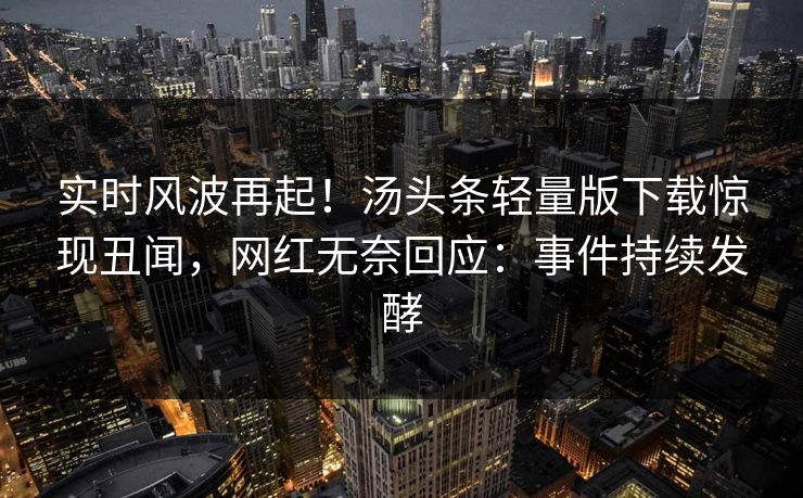实时风波再起！汤头条轻量版下载惊现丑闻，网红无奈回应：事件持续发酵