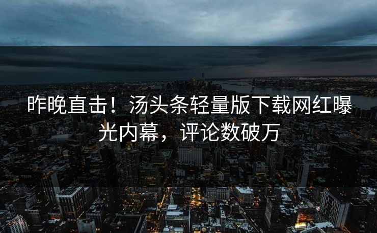 昨晚直击！汤头条轻量版下载网红曝光内幕，评论数破万