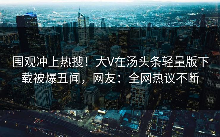 围观冲上热搜！大V在汤头条轻量版下载被爆丑闻，网友：全网热议不断