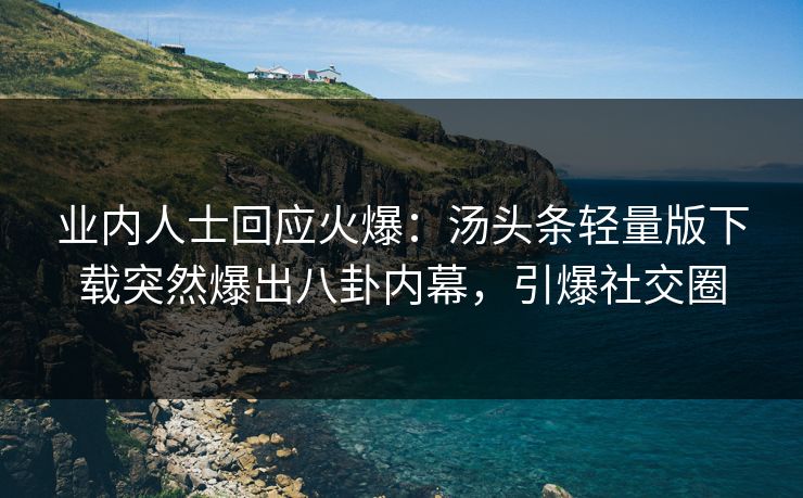 业内人士回应火爆：汤头条轻量版下载突然爆出八卦内幕，引爆社交圈