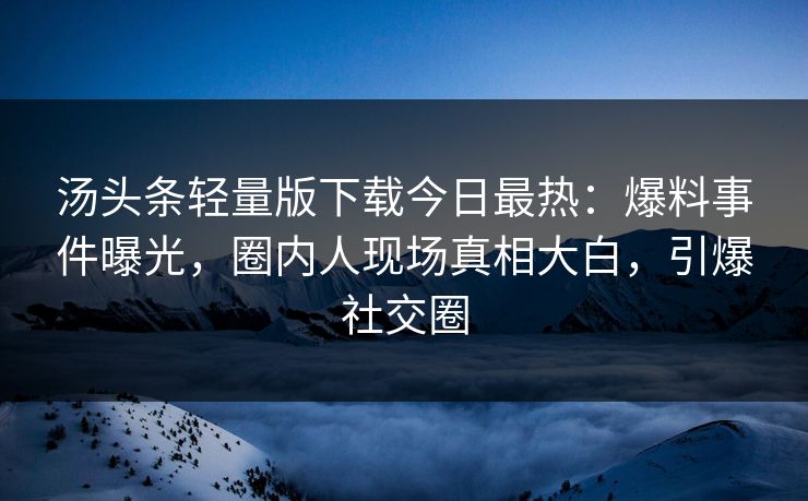汤头条轻量版下载今日最热：爆料事件曝光，圈内人现场真相大白，引爆社交圈
