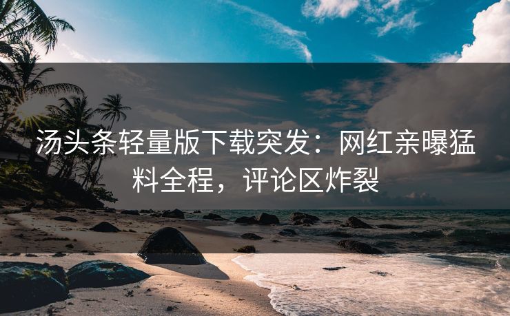 汤头条轻量版下载突发：网红亲曝猛料全程，评论区炸裂