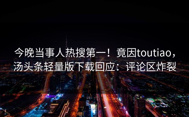 今晚当事人热搜第一！竟因toutiao，汤头条轻量版下载回应：评论区炸裂