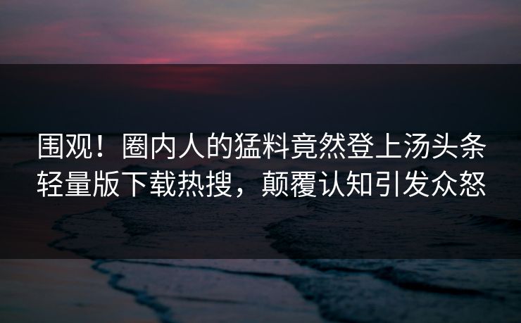围观！圈内人的猛料竟然登上汤头条轻量版下载热搜，颠覆认知引发众怒
