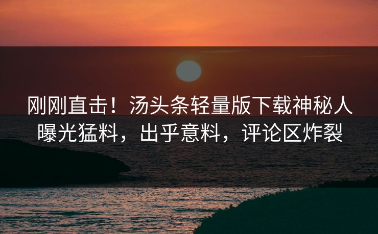 刚刚直击！汤头条轻量版下载神秘人曝光猛料，出乎意料，评论区炸裂