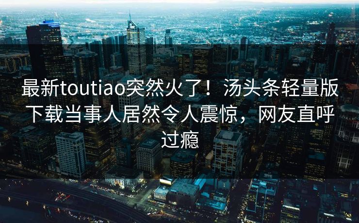 最新toutiao突然火了！汤头条轻量版下载当事人居然令人震惊，网友直呼过瘾