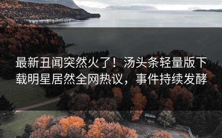 最新丑闻突然火了！汤头条轻量版下载明星居然全网热议，事件持续发酵