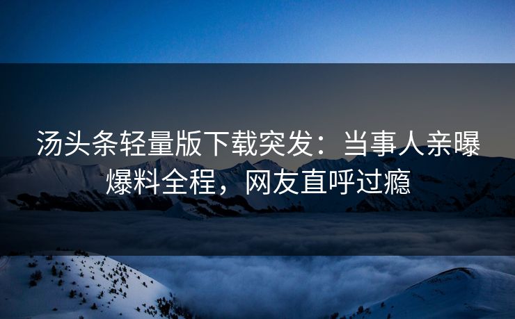 汤头条轻量版下载突发：当事人亲曝爆料全程，网友直呼过瘾