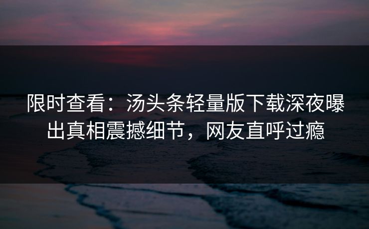 限时查看：汤头条轻量版下载深夜曝出真相震撼细节，网友直呼过瘾