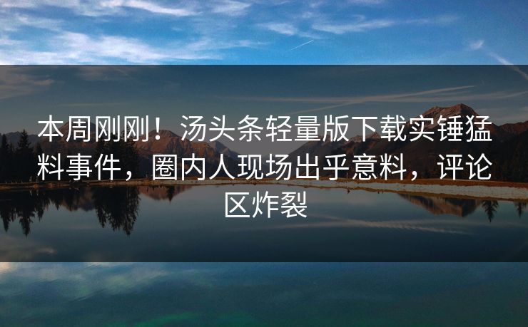 本周刚刚！汤头条轻量版下载实锤猛料事件，圈内人现场出乎意料，评论区炸裂