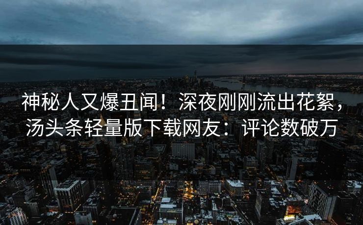 神秘人又爆丑闻！深夜刚刚流出花絮，汤头条轻量版下载网友：评论数破万