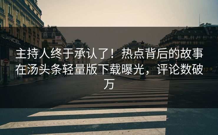 主持人终于承认了！热点背后的故事在汤头条轻量版下载曝光，评论数破万