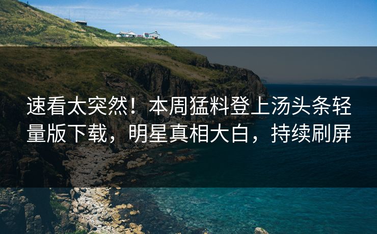 速看太突然！本周猛料登上汤头条轻量版下载，明星真相大白，持续刷屏