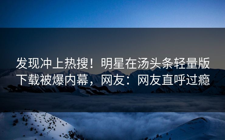 发现冲上热搜！明星在汤头条轻量版下载被爆内幕，网友：网友直呼过瘾