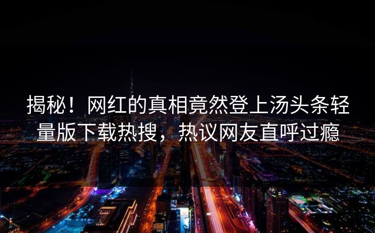揭秘！网红的真相竟然登上汤头条轻量版下载热搜，热议网友直呼过瘾