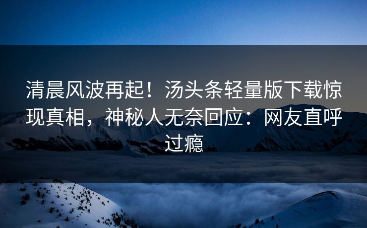 清晨风波再起！汤头条轻量版下载惊现真相，神秘人无奈回应：网友直呼过瘾