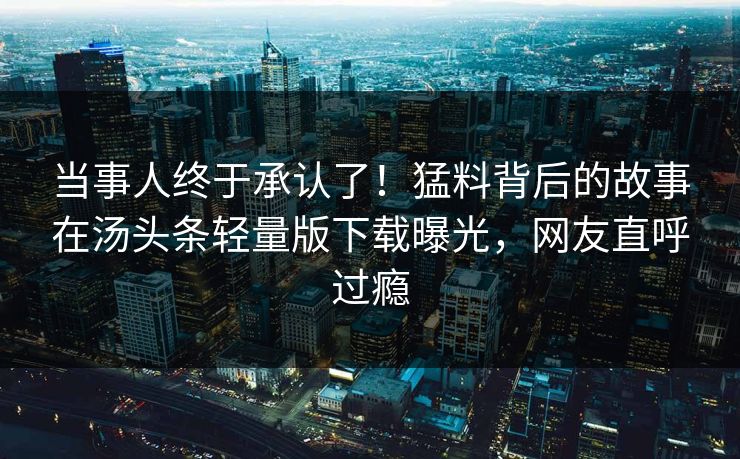 当事人终于承认了！猛料背后的故事在汤头条轻量版下载曝光，网友直呼过瘾