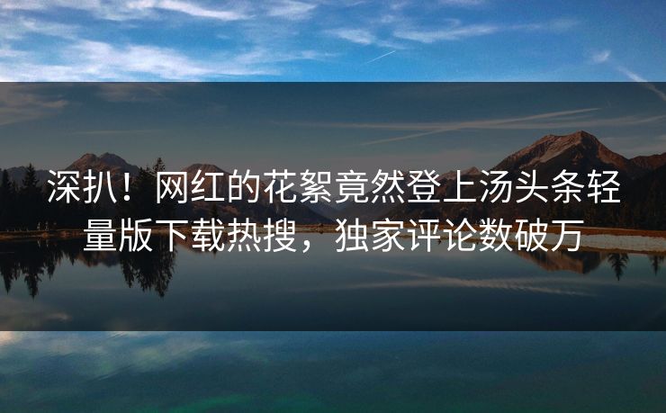 深扒！网红的花絮竟然登上汤头条轻量版下载热搜，独家评论数破万