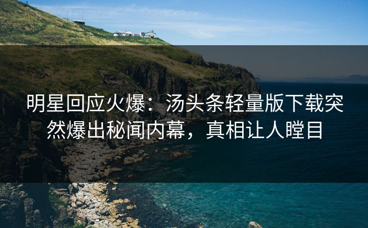 明星回应火爆：汤头条轻量版下载突然爆出秘闻内幕，真相让人瞠目