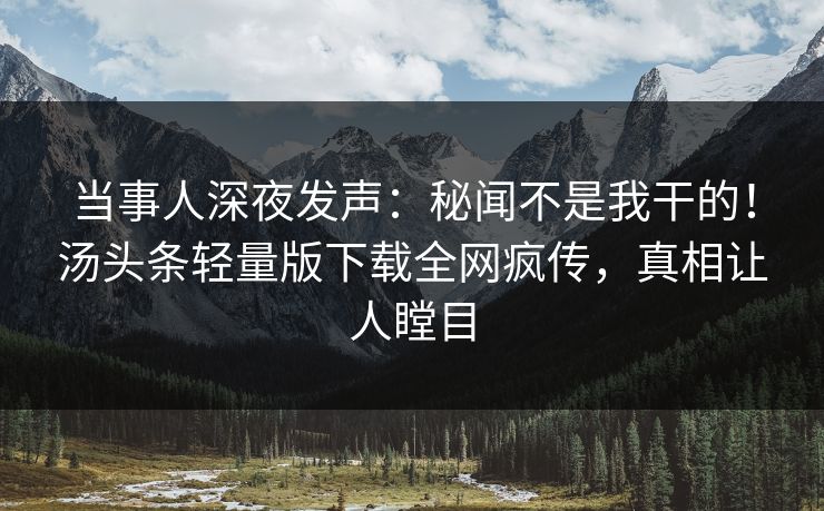 当事人深夜发声：秘闻不是我干的！汤头条轻量版下载全网疯传，真相让人瞠目