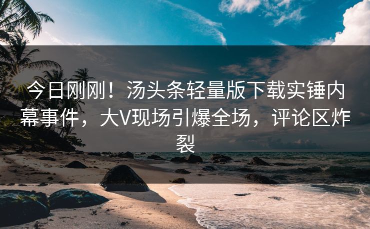 今日刚刚！汤头条轻量版下载实锤内幕事件，大V现场引爆全场，评论区炸裂