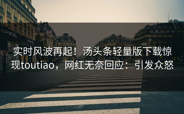 实时风波再起！汤头条轻量版下载惊现toutiao，网红无奈回应：引发众怒