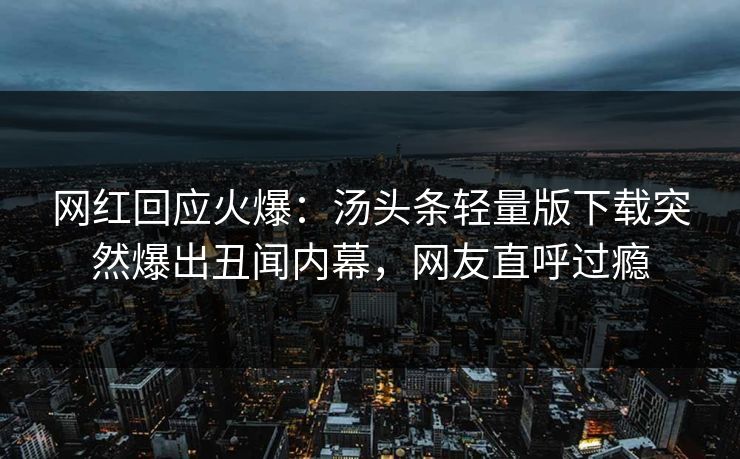 网红回应火爆：汤头条轻量版下载突然爆出丑闻内幕，网友直呼过瘾
