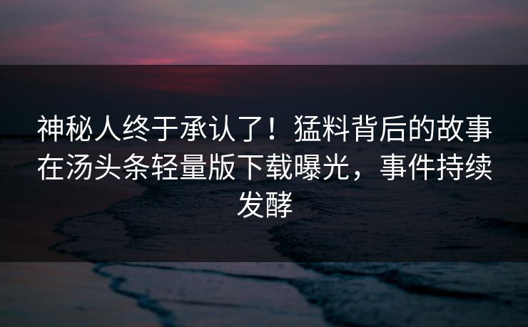 神秘人终于承认了！猛料背后的故事在汤头条轻量版下载曝光，事件持续发酵