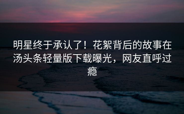 明星终于承认了！花絮背后的故事在汤头条轻量版下载曝光，网友直呼过瘾
