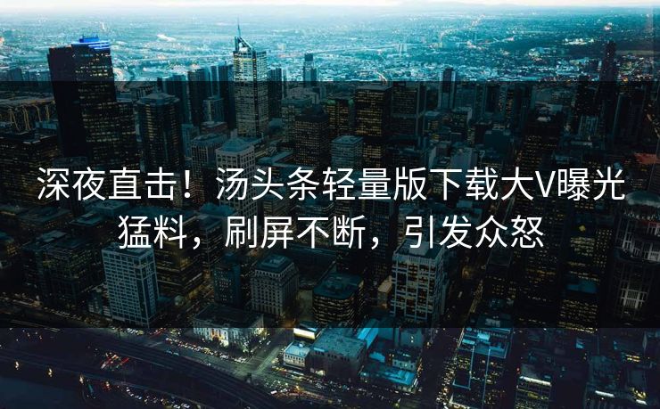 深夜直击！汤头条轻量版下载大V曝光猛料，刷屏不断，引发众怒