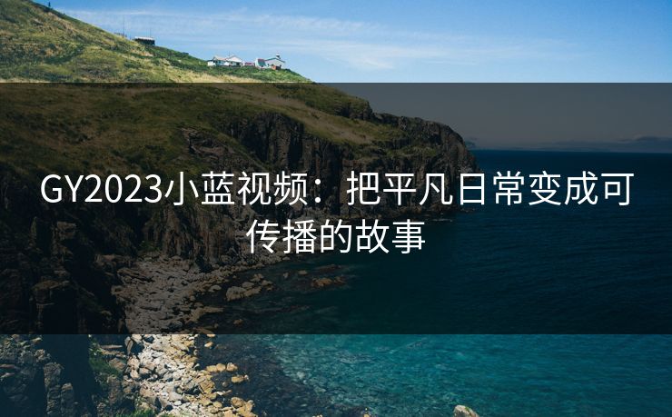 GY2023小蓝视频：把平凡日常变成可传播的故事