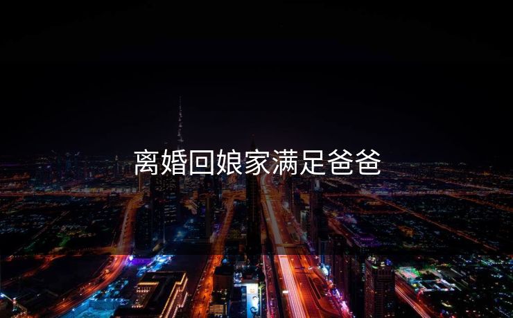 离婚回娘家满足爸爸