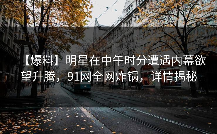 【爆料】明星在中午时分遭遇内幕欲望升腾，91网全网炸锅，详情揭秘