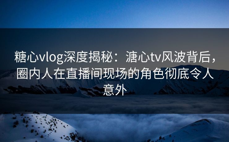 糖心vlog深度揭秘：溏心tv风波背后，圈内人在直播间现场的角色彻底令人意外