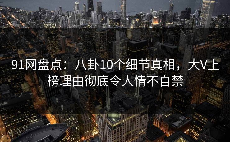 91网盘点：八卦10个细节真相，大V上榜理由彻底令人情不自禁