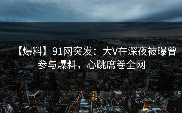 【爆料】91网突发：大V在深夜被曝曾参与爆料，心跳席卷全网