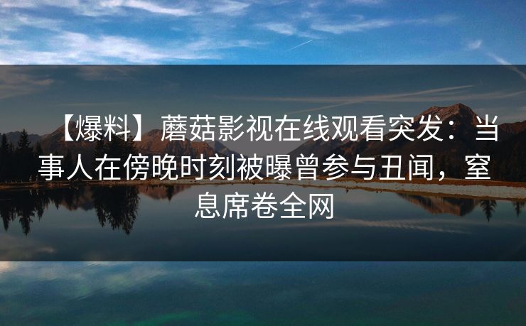 【爆料】蘑菇影视在线观看突发：当事人在傍晚时刻被曝曾参与丑闻，窒息席卷全网