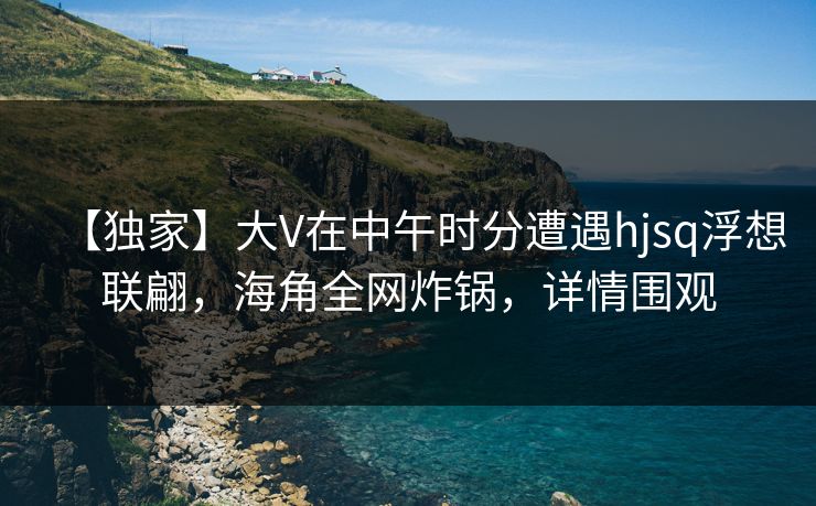 【独家】大V在中午时分遭遇hjsq浮想联翩，海角全网炸锅，详情围观