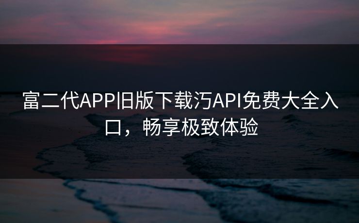 富二代APP旧版下载汅API免费大全入口，畅享极致体验