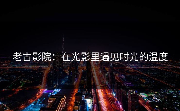 老古影院：在光影里遇见时光的温度