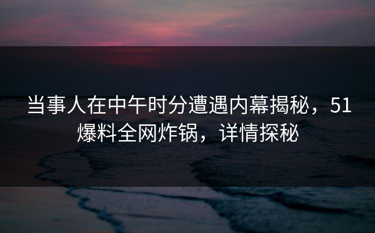 当事人在中午时分遭遇内幕揭秘，51爆料全网炸锅，详情探秘
