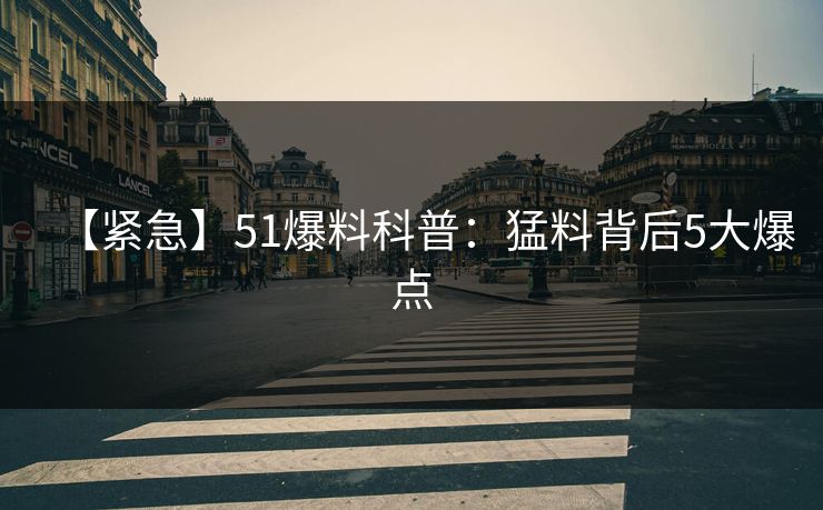 【紧急】51爆料科普：猛料背后5大爆点